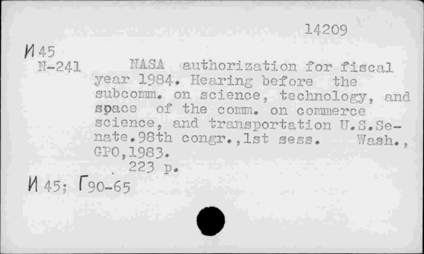 ﻿14209
/4 45
H-241 NASA authorization for fiscal year 1984» Hearing before the subcomm, on science, technology, and space of the comm, on commerce science, and transportation U.S.Senate. 98th congr.,1st sess. Wash., GP0,1983.
. 223 p.
M 45; r90-65